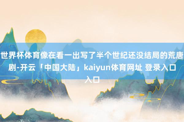 世界杯体育像在看一出写了半个世纪还没结局的荒唐剧-开云「中国大陆」kaiyun体育网址 登录入口