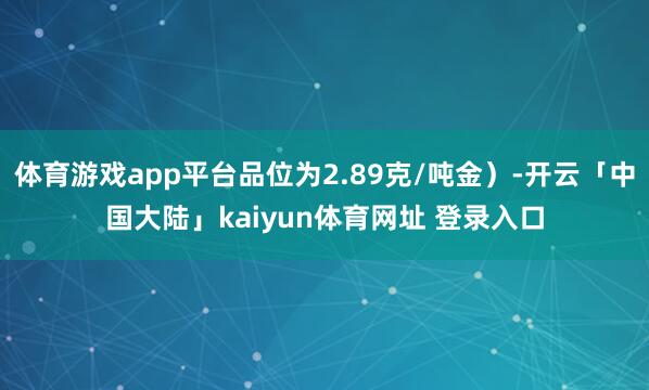 体育游戏app平台品位为2.89克/吨金）-开云「中国大陆」kaiyun体育网址 登录入口