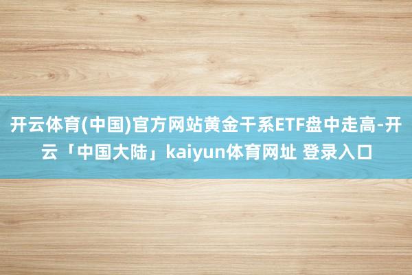 开云体育(中国)官方网站黄金干系ETF盘中走高-开云「中国大陆」kaiyun体育网址 登录入口