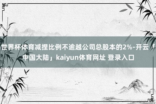 世界杯体育减捏比例不逾越公司总股本的2%-开云「中国大陆」kaiyun体育网址 登录入口