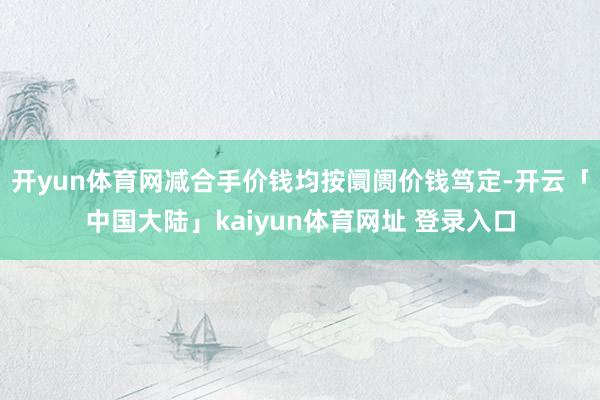 开yun体育网减合手价钱均按阛阓价钱笃定-开云「中国大陆」kaiyun体育网址 登录入口