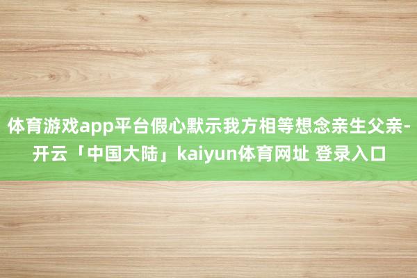 体育游戏app平台假心默示我方相等想念亲生父亲-开云「中国大陆」kaiyun体育网址 登录入口