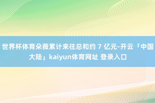 世界杯体育朵薇累计来往总和约 7 亿元-开云「中国大陆」kaiyun体育网址 登录入口