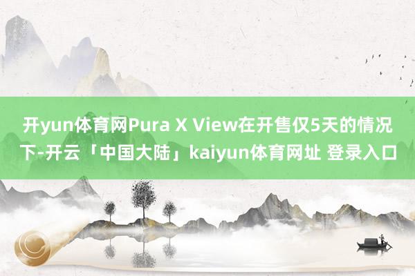开yun体育网Pura X View在开售仅5天的情况下-开云「中国大陆」kaiyun体育网址 登录入口