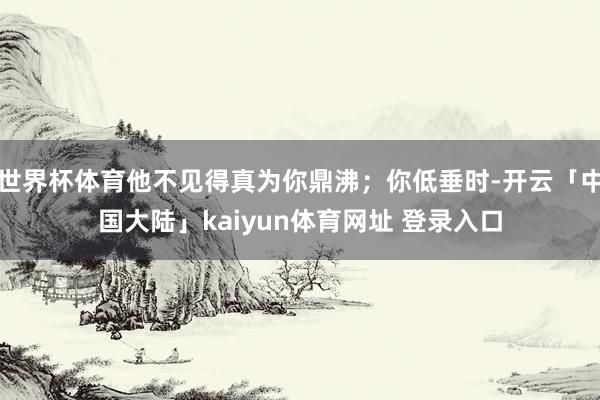 世界杯体育他不见得真为你鼎沸；你低垂时-开云「中国大陆」kaiyun体育网址 登录入口