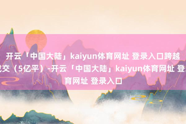 开云「中国大陆」kaiyun体育网址 登录入口跨越新址成交（5亿平）-开云「中国大陆」kaiyun体育网址 登录入口