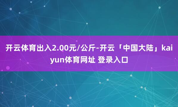 开云体育出入2.00元/公斤-开云「中国大陆」kaiyun体育网址 登录入口