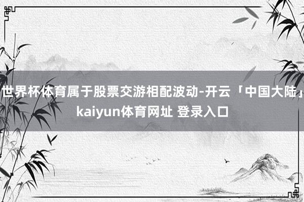 世界杯体育属于股票交游相配波动-开云「中国大陆」kaiyun体育网址 登录入口