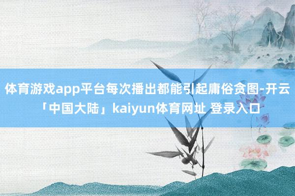 体育游戏app平台每次播出都能引起庸俗贪图-开云「中国大陆」kaiyun体育网址 登录入口