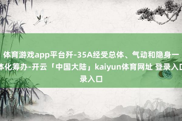 体育游戏app平台歼-35A经受总体、气动和隐身一体化筹办-开云「中国大陆」kaiyun体育网址 登录入口