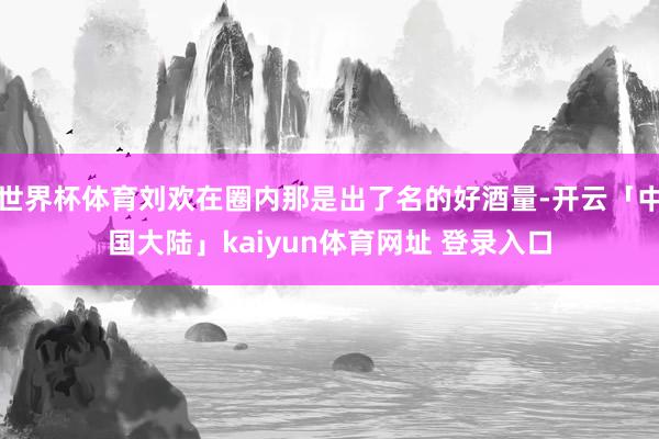 世界杯体育刘欢在圈内那是出了名的好酒量-开云「中国大陆」kaiyun体育网址 登录入口