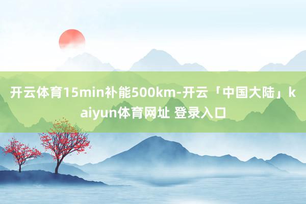 开云体育15min补能500km-开云「中国大陆」kaiyun体育网址 登录入口