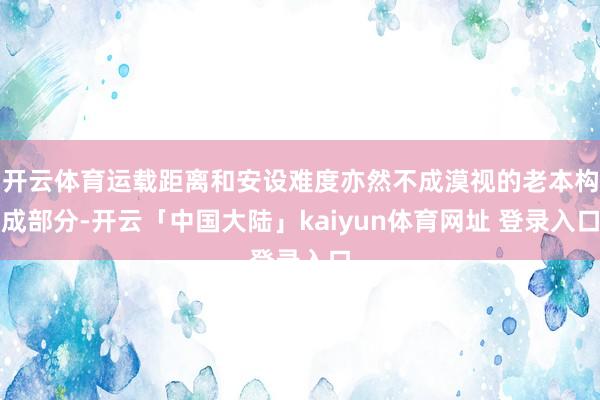 开云体育运载距离和安设难度亦然不成漠视的老本构成部分-开云「中国大陆」kaiyun体育网址 登录入口