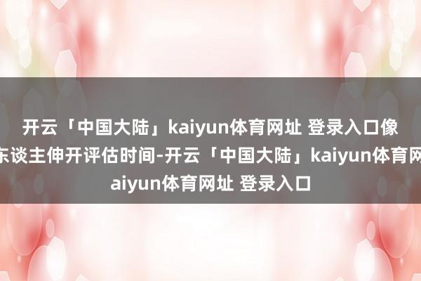 开云「中国大陆」kaiyun体育网址 登录入口像是在对候选东谈主伸开评估时间-开云「中国大陆」kaiyun体育网址 登录入口