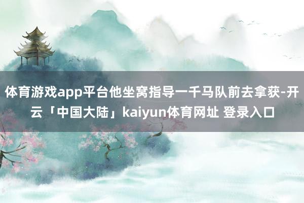 体育游戏app平台他坐窝指导一千马队前去拿获-开云「中国大陆」kaiyun体育网址 登录入口