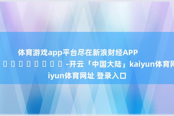 体育游戏app平台尽在新浪财经APP            													-开云「中国大陆」kaiyun体育网址 登录入口