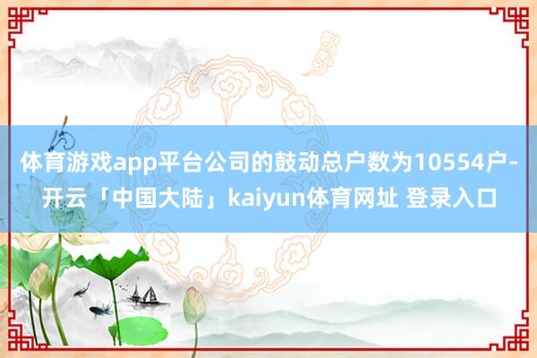 体育游戏app平台公司的鼓动总户数为10554户-开云「中国大陆」kaiyun体育网址 登录入口
