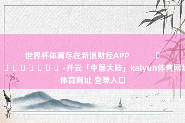 世界杯体育尽在新浪财经APP            													-开云「中国大陆」kaiyun体育网址 登录入口