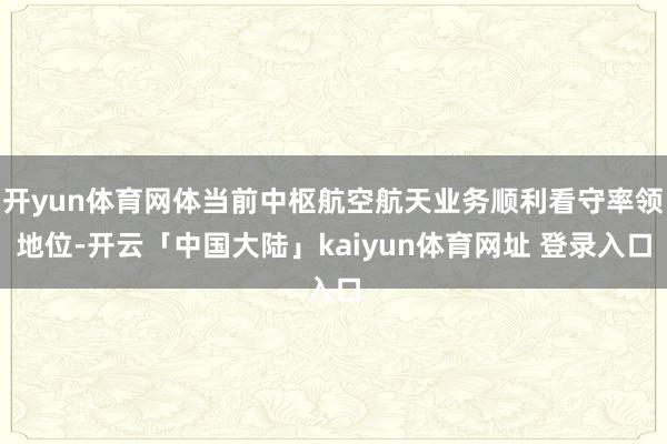 开yun体育网体当前中枢航空航天业务顺利看守率领地位-开云「中国大陆」kaiyun体育网址 登录入口