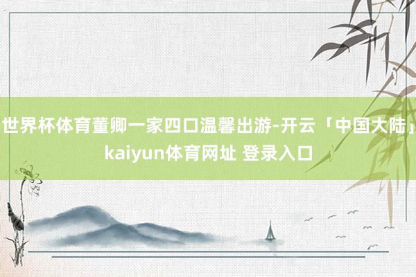 世界杯体育董卿一家四口温馨出游-开云「中国大陆」kaiyun体育网址 登录入口