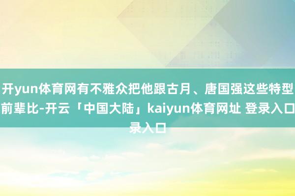 开yun体育网有不雅众把他跟古月、唐国强这些特型前辈比-开云「中国大陆」kaiyun体育网址 登录入口