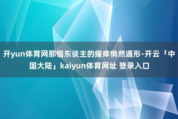 开yun体育网那恼东谈主的瘙痒悄然遁形-开云「中国大陆」kaiyun体育网址 登录入口