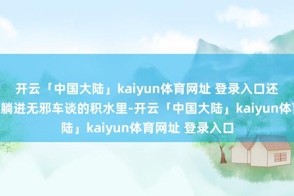 开云「中国大陆」kaiyun体育网址 登录入口还径直悉数东谈主躺进无邪车谈的积水里-开云「中国大陆」kaiyun体育网址 登录入口