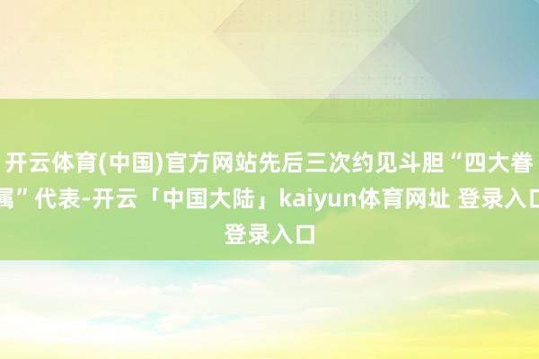 开云体育(中国)官方网站先后三次约见斗胆“四大眷属”代表-开云「中国大陆」kaiyun体育网址 登录入口