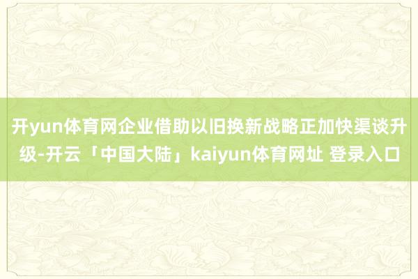 开yun体育网　　企业借助以旧换新战略正加快渠谈升级-开云「中国大陆」kaiyun体育网址 登录入口