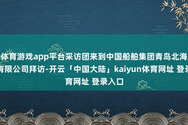 体育游戏app平台采访团来到中国船舶集团青岛北海造船有限公司拜访-开云「中国大陆」kaiyun体育网址 登录入口