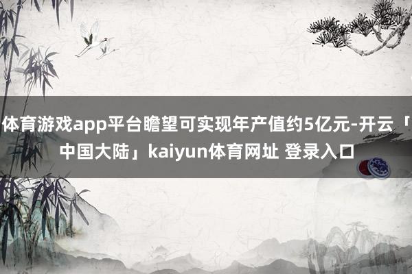 体育游戏app平台瞻望可实现年产值约5亿元-开云「中国大陆」kaiyun体育网址 登录入口