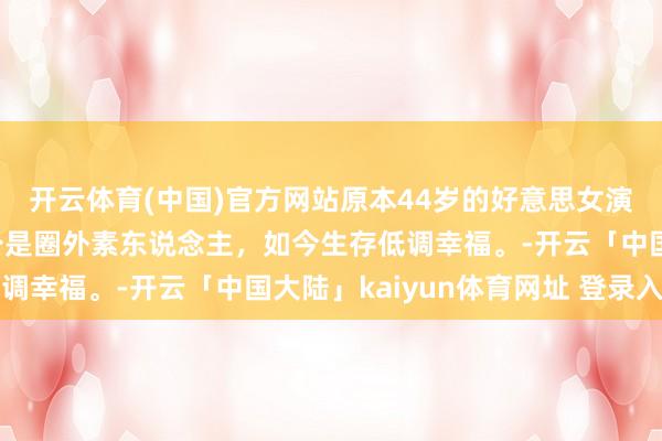 开云体育(中国)官方网站原本44岁的好意思女演员陈洁也成亲了，老公是圈外素东说念主，如今生存低调幸福。-开云「中国大陆」kaiyun体育网址 登录入口