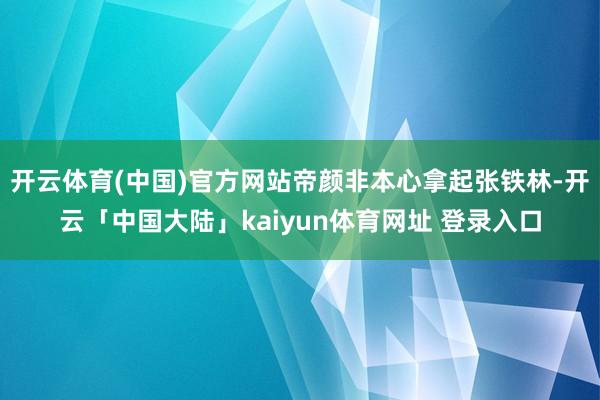 开云体育(中国)官方网站帝颜非本心拿起张铁林-开云「中国大陆」kaiyun体育网址 登录入口