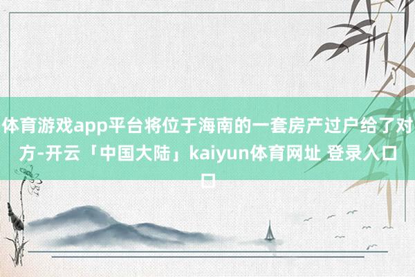 体育游戏app平台将位于海南的一套房产过户给了对方-开云「中国大陆」kaiyun体育网址 登录入口