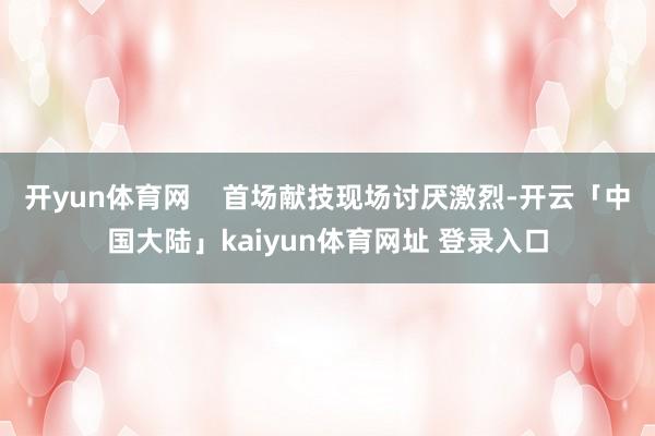 开yun体育网    首场献技现场讨厌激烈-开云「中国大陆」kaiyun体育网址 登录入口