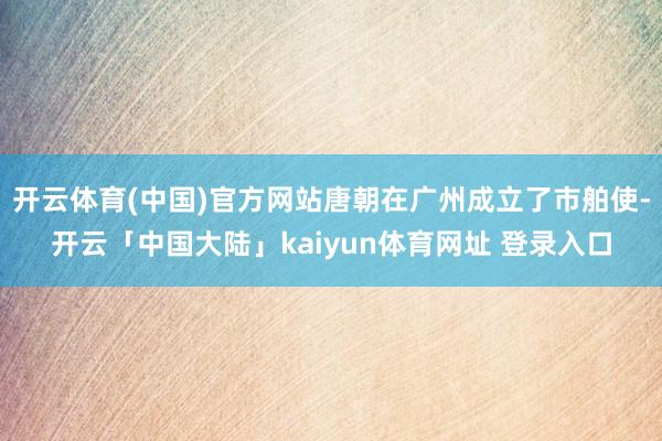 开云体育(中国)官方网站唐朝在广州成立了市舶使-开云「中国大陆」kaiyun体育网址 登录入口