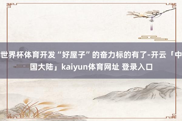 世界杯体育开发“好屋子”的奋力标的有了-开云「中国大陆」kaiyun体育网址 登录入口