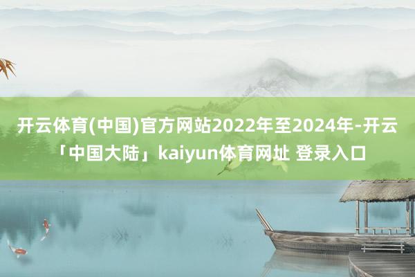 开云体育(中国)官方网站2022年至2024年-开云「中国大陆」kaiyun体育网址 登录入口