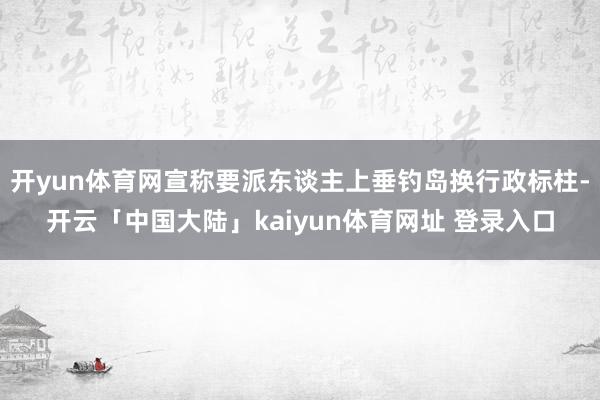 开yun体育网宣称要派东谈主上垂钓岛换行政标柱-开云「中国大陆」kaiyun体育网址 登录入口