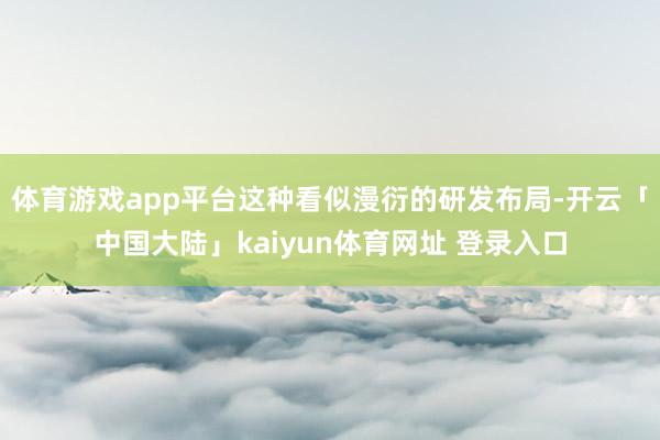 体育游戏app平台这种看似漫衍的研发布局-开云「中国大陆」kaiyun体育网址 登录入口