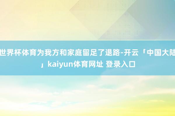 世界杯体育为我方和家庭留足了退路-开云「中国大陆」kaiyun体育网址 登录入口