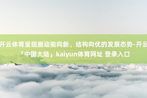 开云体育呈现搬动能向新、结构向优的发展态势-开云「中国大陆」kaiyun体育网址 登录入口