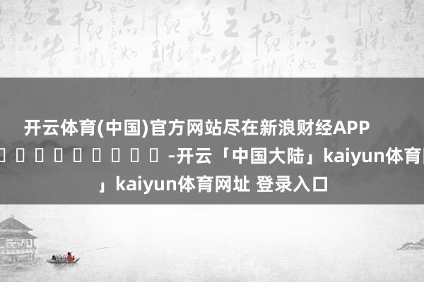开云体育(中国)官方网站尽在新浪财经APP            													-开云「中国大陆」kaiyun体育网址 登录入口