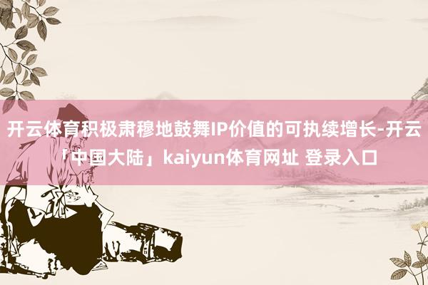 开云体育积极肃穆地鼓舞IP价值的可执续增长-开云「中国大陆」kaiyun体育网址 登录入口