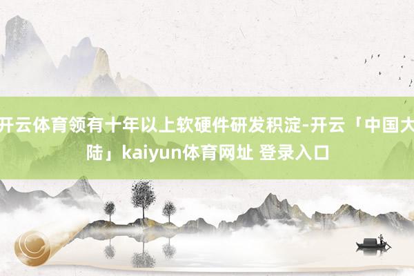 开云体育领有十年以上软硬件研发积淀-开云「中国大陆」kaiyun体育网址 登录入口