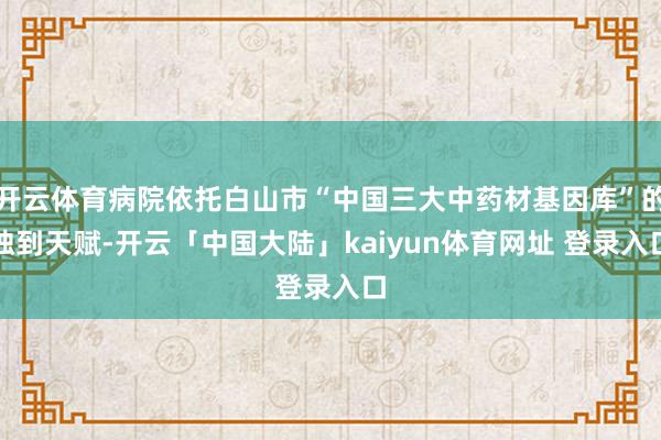 开云体育病院依托白山市“中国三大中药材基因库”的独到天赋-开云「中国大陆」kaiyun体育网址 登录入口