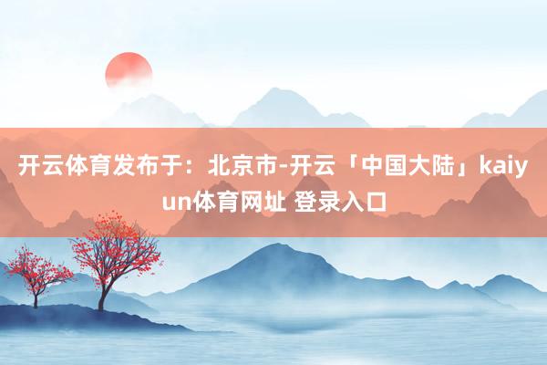开云体育发布于：北京市-开云「中国大陆」kaiyun体育网址 登录入口