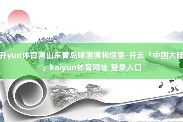开yun体育网山东青岛啤酒博物馆里-开云「中国大陆」kaiyun体育网址 登录入口