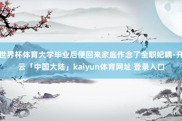 世界杯体育大学毕业后便回来家庭作念了全职妃耦-开云「中国大陆」kaiyun体育网址 登录入口