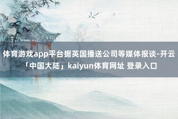 体育游戏app平台据英国播送公司等媒体报谈-开云「中国大陆」kaiyun体育网址 登录入口